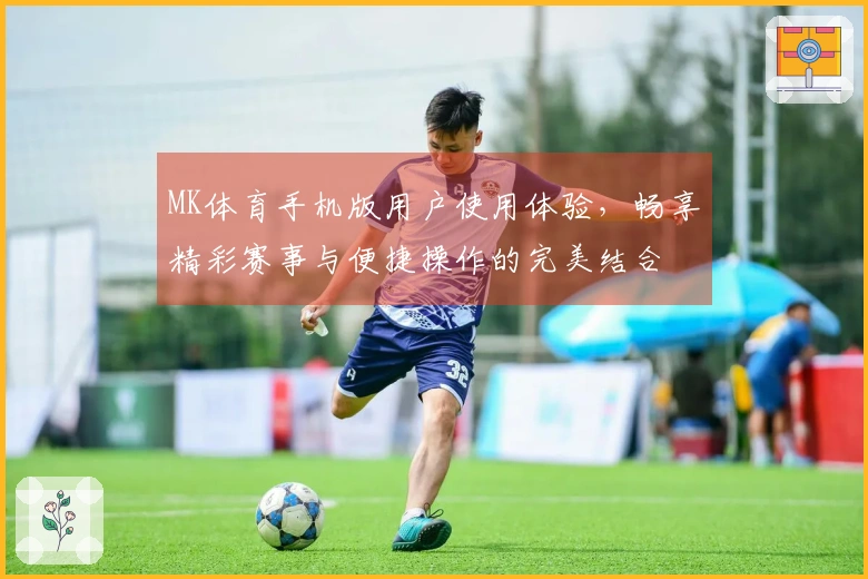 MK体育手机版用户使用体验，畅享精彩赛事与便捷操作的完美结合